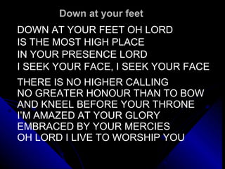 Down at your feet DOWN AT YOUR FEET OH LORD IS THE MOST HIGH PLACE IN YOUR PRESENCE LORD I SEEK YOUR FACE, I SEEK YOUR FACE   THERE IS NO HIGHER CALLING  NO GREATER HONOUR THAN TO BOW  AND KNEEL BEFORE YOUR THRONE I’M AMAZED AT YOUR GLORY EMBRACED BY YOUR MERCIES OH LORD I LIVE TO WORSHIP YOU 