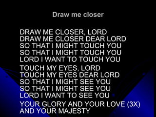Draw me closer DRAW ME CLOSER, LORD DRAW ME CLOSER DEAR LORD SO THAT I MIGHT TOUCH YOU SO THAT I MIGHT TOUCH YOU LORD I WANT TO TOUCH YOU TOUCH MY EYES, LORD TOUCH MY EYES DEAR LORD SO THAT I MIGHT SEE YOU SO THAT I MIGHT SEE YOU LORD I WANT TO SEE YOU   YOUR GLORY AND YOUR LOVE (3X) AND YOUR MAJESTY 