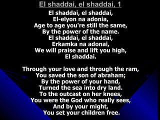 El shaddai, el shaddai, 1 El shaddai, el shaddai,  El-elyon na adonia,  Age to age you're still the same,  By the power of the name.  El shaddai, el shaddai,  Erkamka na adonai,  We will praise and lift you high,  El shaddai.  Through your love and through the ram,  You saved the son of abraham;  By the power of your hand,  Turned the sea into dry land.  To the outcast on her knees,  You were the God who really sees,  And by your might,  You set your children free. 