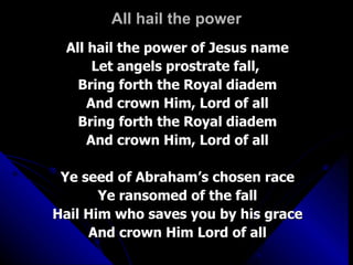 All hail the power All hail the power of Jesus name Let angels prostrate fall,  Bring forth the Royal diadem And crown Him, Lord of all Bring forth the Royal diadem And crown Him, Lord of all Ye seed of Abraham’s chosen race Ye ransomed of the fall Hail Him who saves you by his grace And crown Him Lord of all 
