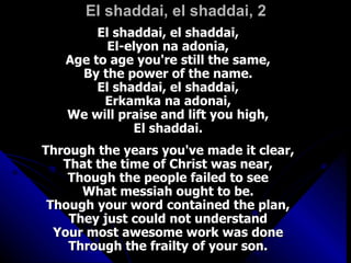 El shaddai, el shaddai, 2 El shaddai, el shaddai,  El-elyon na adonia,  Age to age you're still the same,  By the power of the name.  El shaddai, el shaddai,  Erkamka na adonai,  We will praise and lift you high,  El shaddai.  Through the years you've made it clear,  That the time of Christ was near,  Though the people failed to see  What messiah ought to be.  Though your word contained the plan,  They just could not understand  Your most awesome work was done  Through the frailty of your son.  