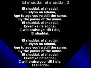 El shaddai, el shaddai, 3 El shaddai, el shaddai,  El-elyon na adonai,  Age to age you're still the same,  By the power of the name.  El shaddai, el shaddai,  Erkamka na adonai,  I will praise yo 'till I die,  El shaddai.  El shaddai, el shaddai,  El-elyon na adonai,  Age to age you're still the same,  By the power of the name.  El shaddai, el shaddai,  Erkamka na adonai,  I will praise you 'till I die.  El shaddai. 