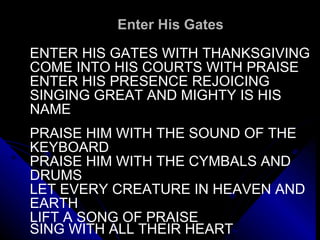 Enter His Gates ENTER HIS GATES WITH THANKSGIVING COME INTO HIS COURTS WITH PRAISE ENTER HIS PRESENCE REJOICING  SINGING GREAT AND MIGHTY IS HIS  NAME   PRAISE HIM WITH THE SOUND OF THE  KEYBOARD PRAISE HIM WITH THE CYMBALS AND  DRUMS LET EVERY CREATURE IN HEAVEN AND EARTH LIFT A SONG OF PRAISE SING WITH ALL THEIR HEART   