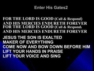 Enter His Gates2 FOR THE LORD IS GOOD ( Call & Respond ) AND HIS MERCIES ENDURETH FOREVER FOR THE LORD IS GOOD ( Call & Respond ) AND HIS MERCIES ENDURETH FOREVER JESUS THE SON IS EXALTED MAKER OF EVERYTHING COME NOW AND BOW DOWN BEFORE HIM LIFT YOUR HANDS IN PRAISE LIFT YOUR VOICE AND SING 