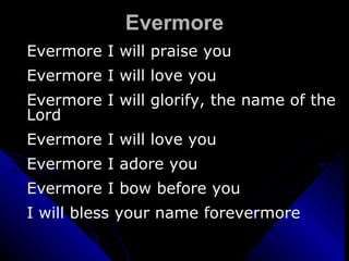 Evermore Evermore I will praise you Evermore I will love you Evermore I will glorify, the name of the Lord Evermore I will love you  Evermore I adore you Evermore I bow before you I will bless your name forevermore 