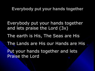 Everybody put your hands together Everybody put your hands together and lets praise the Lord (3x) The earth is His, The Seas are His  The Lands are His our Hands are His Put your hands together and lets Praise the Lord 