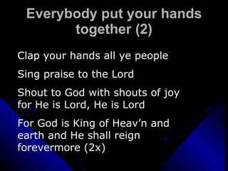 Everybody put your hands together (2) Clap your hands all ye people Sing praise to the Lord Shout to God with shouts of joy for He is Lord, He is Lord For God is King of Heav’n and earth and He shall reign forevermore (2x) 