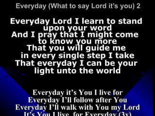 Everyday (What to say Lord it’s you) 2  Everyday Lord I learn to stand  upon your word And I pray that I might come  to know you more That you will guide me  in every single step I take That everyday I can be your  light unto the world Everyday it’s You I live for Everyday I’ll follow after You Everyday I’ll walk with You my Lord It’s You I live  for Everyday (3x) 