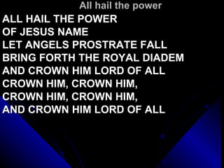 All hail the power ALL HAIL THE POWER  OF JESUS NAME LET ANGELS PROSTRATE FALL BRING FORTH THE ROYAL DIADEM AND CROWN HIM LORD OF ALL CROWN HIM, CROWN HIM, CROWN HIM, CROWN HIM, AND CROWN HIM LORD OF ALL 