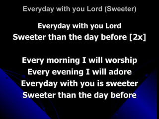 Everyday with you Lord (Sweeter) Everyday with you Lord Sweeter than the day before [2x] Every morning I will worship Every evening I will adore Everyday with you is sweeter Sweeter than the day before 