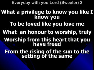 Everyday with you Lord (Sweeter) 2 What a privilege to know you like I know you To be loved like you love me What  an honour to worship, truly Worship from this heart that you have freed From the rising of the sun to the setting of the same 