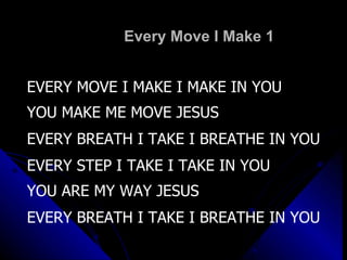 Every Move I Make 1 EVERY MOVE I MAKE I MAKE IN YOU YOU MAKE ME MOVE JESUS EVERY BREATH I TAKE I BREATHE IN YOU EVERY STEP I TAKE I TAKE IN YOU YOU ARE MY WAY JESUS EVERY BREATH I TAKE I BREATHE IN YOU 