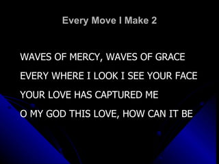 Every Move I Make 2 WAVES OF MERCY, WAVES OF GRACE EVERY WHERE I LOOK I SEE YOUR FACE YOUR LOVE HAS CAPTURED ME O MY GOD THIS LOVE, HOW CAN IT BE 