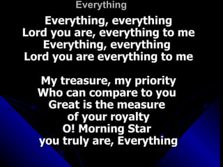 Everything Everything, everything Lord you are, everything to me Everything, everything  Lord you are everything to me My treasure, my priority Who can compare to you  Great is the measure  of your royalty O! Morning Star  you truly are, Everything 