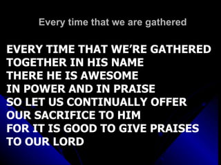 Every time that we are gathered EVERY TIME THAT WE’RE GATHERED TOGETHER IN HIS NAME THERE HE IS AWESOME  IN POWER AND IN PRAISE SO LET US CONTINUALLY OFFER OUR SACRIFICE TO HIM  FOR IT IS GOOD TO GIVE PRAISES TO OUR LORD 