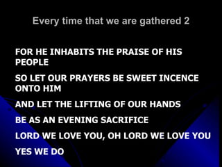 Every time that we are gathered 2 FOR HE INHABITS THE PRAISE OF HIS PEOPLE SO LET OUR PRAYERS BE SWEET INCENCE ONTO HIM AND LET THE LIFTING OF OUR HANDS  BE AS AN EVENING SACRIFICE LORD WE LOVE YOU, OH LORD WE LOVE YOU YES WE DO 