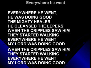 Everywhere he went EVERYWHERE HE WENT,  HE WAS DOING GOOD THE MIGHTY HEALER HE CLEANSED THE LEPERS WHEN THE CRIPPLES SAW HIM THEY STARTED WALKING EVERYWHERE HE WENT  MY LORD WAS DOING GOOD   WHEN THE CRIPPLES SAW HIM THEY STARTED WALKING EVERYWHERE HE WENT  MY LORD WAS DOING GOOD 