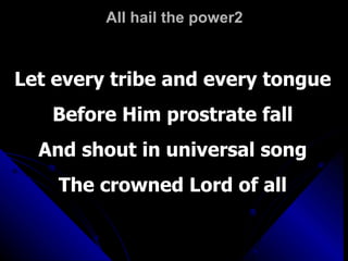 All hail the power2 Let every tribe and every tongue Before Him prostrate fall And shout in universal song The crowned Lord of all 