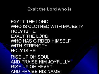 Exalt the Lord who is EXALT THE LORD WHO IS CLOTHED WITH MAJESTY HOLY IS HE EXALT THE LORD WHO HAS GIRDED HIMSELF WITH STRENGTH HOLY IS HE   RISE UP OH SOUL AND PRAISE HIM JOYFULLY RISE UP OH HEART AND PRAISE HIS NAME 