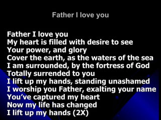 Father I love you Father I love you My heart is filled with desire to see  Your power, and glory Cover the earth, as the waters of the sea I am surrounded, by the fortress of God Totally surrended to you I lift up my hands, standing unashamed I worship you Father, exalting your name You’ve captured my heart Now my life has changed I lift up my hands (2X) 