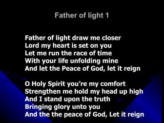 Father of light 1 Father of light draw me closer Lord my heart is set on you Let me run the race of time With your life unfolding mine And let the Peace of God, let it reign O Holy Spirit you’re my comfort Strengthen me hold my head up high And I stand upon the truth Bringing glory unto you  And the the peace of God, Let it reign 