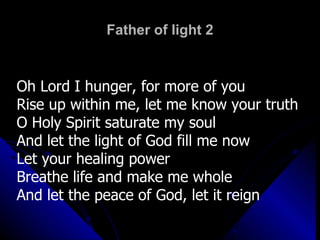 Father of light 2 Oh Lord I hunger, for more of you Rise up within me, let me know your truth O Holy Spirit saturate my soul And let the light of God fill me now Let your healing power Breathe life and make me whole And let the peace of God, let it reign 