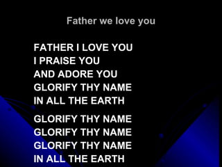 Father we love you FATHER I LOVE YOU I PRAISE YOU AND ADORE YOU GLORIFY THY NAME IN ALL THE EARTH   GLORIFY THY NAME GLORIFY THY NAME GLORIFY THY NAME IN ALL THE EARTH 