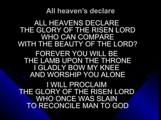 All heaven’s declare ALL HEAVENS DECLARE  THE GLORY OF THE RISEN LORD WHO CAN COMPARE WITH THE BEAUTY OF THE LORD?   FOREVER YOU WILL BE  THE LAMB UPON THE THRONE I GLADLY BOW MY KNEE  AND WORSHIP YOU ALONE   I WILL PROCLAIM  THE GLORY OF THE RISEN LORD  WHO ONCE WAS SLAIN  TO RECONCILE MAN TO GOD 