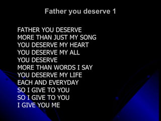 Father you deserve 1 FATHER YOU DESERVE  MORE THAN JUST MY SONG YOU DESERVE MY HEART YOU DESERVE MY ALL YOU DESERVE MORE THAN WORDS I SAY YOU DESERVE MY LIFE EACH AND EVERYDAY SO I GIVE TO YOU  SO I GIVE TO YOU I GIVE YOU ME 