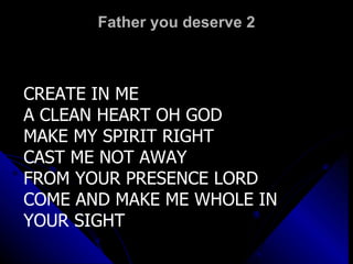 Father you deserve 2 CREATE IN ME A CLEAN HEART OH GOD MAKE MY SPIRIT RIGHT CAST ME NOT AWAY FROM YOUR PRESENCE LORD COME AND MAKE ME WHOLE IN YOUR SIGHT 