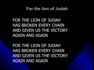 For the lion of Judah FOR THE LION OF JUDAH HAS BROKEN EVERY CHAIN AND GIVEN US THE VICTORY AGAIN AND AGAIN FOR THE LION OF JUDAH HAS BROKEN EVERY CHAIN AND GIVEN US THE VICTORY AGAIN AND AGAIN 