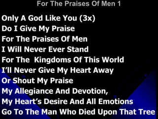 For The Praises Of Men 1 Only A God Like You (3x)  Do I Give My Praise For The Praises Of Men  I Will Never Ever Stand For The  Kingdoms Of This World  I’ll Never Give My Heart Away  Or Shout My Praise My Allegiance And Devotion,  My Heart’s Desire And All Emotions  Go To The Man Who Died Upon That Tree 