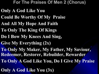 For The Praises Of Men 2 (Chorus) Only A God Like You  Could Be Worthy Of My  Praise And All My Hope And Faith  To Only The King Of Kings  Do I Bow My Knees And Sing,  Give My Everything (2x)  To Only My Maker, My Father, My Saviour, Redeemer, Restorer, Rebuilder, Rewarder To Only A God Like You, Do I Give My Praise Only A God Like You (3x)  