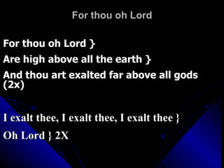 For thou oh Lord For thou oh Lord } Are high above all the earth } And thou art exalted far above all gods (2x) I exalt thee, I exalt thee, I exalt thee } Oh Lord } 2X 