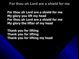 For thou oh Lord are a shield for me For thou oh Lord are a shield for me My glory you lift my head For thou oh Lord are a shield for me My glory the lifter of my head Thank you for lifting Thank you for lifting Thank you for lifting my head 