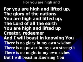For you are high and For you are high and lifted up,  The glory of the nations  You are high and lifted up,  The Lord of all the earth You are high and lifted up Creator, redeemer  And I will boast in knowing You There is no glory in my own wisdom There is no power in my own strength There is no might in my own riches But I will boast in Knowing You 