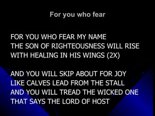 For you who fear FOR YOU WHO FEAR MY NAME THE SON OF RIGHTEOUSNESS WILL RISE WITH HEALING IN HIS WINGS (2X) AND YOU WILL SKIP ABOUT FOR JOY LIKE CALVES LEAD FROM THE STALL AND YOU WILL TREAD THE WICKED ONE THAT SAYS THE LORD OF HOST 