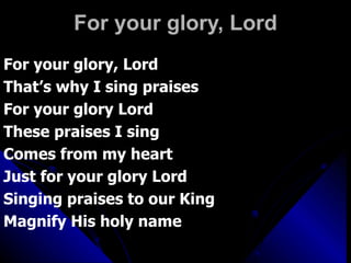 For your glory, Lord For your glory, Lord That’s why I sing praises For your glory Lord These praises I sing  Comes from my heart Just for your glory Lord Singing praises to our King Magnify His holy name 