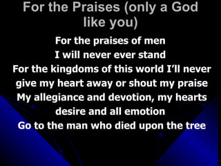 For the Praises (only a God like you) For the praises of men  I will never ever stand  For the kingdoms of this world I’ll never give my heart away or shout my praise My allegiance and devotion, my hearts desire and all emotion  Go to the man who died upon the tree 