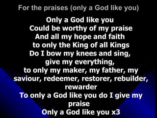 For the praises (only a God like you) Only a God like you  Could be worthy of my praise And all my hope and faith  to only the King of all Kings Do I bow my knees and sing,  give my everything,  to only my maker, my father, my saviour, redeemer, restorer, rebuilder, rewarder To only a God like you do I give my praise  Only a God like you x3 
