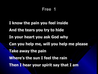 Free  1 I know the pain you feel inside And the tears you try to hide In your heart you ask God why Can you help me, will you help me please Take away the pain Where’s the sun I feel the rain Then I hear your spirit say that I am 