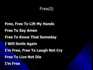Free(2) Free, Free To Lift My Hands Free To Say Amen Free To Know That Someday  I Will Smile Again I’m Free, Free To Laugh Not Cry Free To Live Not Die I’m Free 
