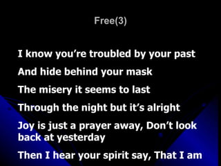 Free(3) I know you’re troubled by your past And hide behind your mask The misery it seems to last Through the night but it’s alright Joy is just a prayer away, Don’t look back at yesterday Then I hear your spirit say, That I am 
