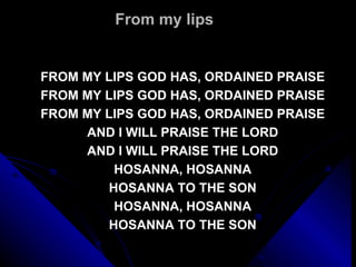 From my lips FROM MY LIPS GOD HAS, ORDAINED PRAISE FROM MY LIPS GOD HAS, ORDAINED PRAISE FROM MY LIPS GOD HAS, ORDAINED PRAISE AND I WILL PRAISE THE LORD AND I WILL PRAISE THE LORD HOSANNA, HOSANNA HOSANNA TO THE SON HOSANNA, HOSANNA HOSANNA TO THE SON 