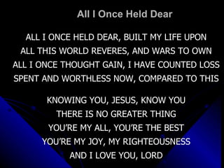 All I Once Held Dear ALL I ONCE HELD DEAR, BUILT MY LIFE UPON ALL THIS WORLD REVERES, AND WARS TO OWN ALL I ONCE THOUGHT GAIN, I HAVE COUNTED LOSS SPENT AND WORTHLESS NOW, COMPARED TO THIS KNOWING YOU, JESUS, KNOW YOU THERE IS NO GREATER THING YOU’RE MY ALL, YOU’RE THE BEST YOU’RE MY JOY, MY RIGHTEOUSNESS AND I LOVE YOU, LORD 