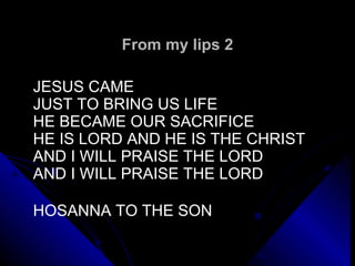 From my lips 2 JESUS CAME  JUST TO BRING US LIFE HE BECAME OUR SACRIFICE  HE IS LORD AND HE IS THE CHRIST  AND I WILL PRAISE THE LORD AND I WILL PRAISE THE LORD HOSANNA TO THE SON 