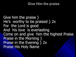Give Him the praise Give him the praise } He’s  worthy to be praised } 2x For  the Lord is good And  his love  is everlasting Come on and give  him the highest Praise Praise in the Morning } Praise in the Evening } 2x Praise His Holy Name 