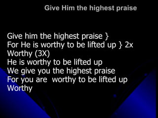 Give Him the highest praise Give him the highest praise } For He is worthy to be lifted up } 2x Worthy (3X) He is worthy to be lifted up We give you the highest praise For you are  worthy to be lifted up  Worthy 