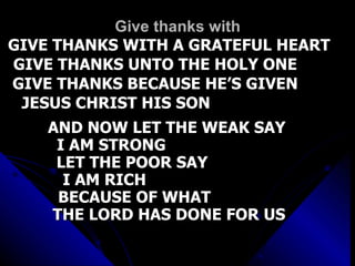 Give thanks with GIVE THANKS WITH A GRATEFUL HEART GIVE THANKS UNTO THE HOLY ONE  GIVE THANKS BECAUSE HE’S GIVEN  JESUS CHRIST HIS SON  AND NOW LET THE WEAK SAY  I AM STRONG  LET THE POOR SAY  I AM RICH  BECAUSE OF WHAT  THE LORD HAS DONE FOR US   