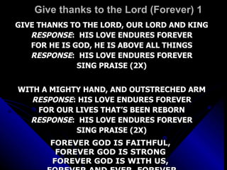 Give thanks to the Lord (Forever) 1 GIVE THANKS TO THE LORD, OUR LORD AND KING RESPONSE :  HIS LOVE ENDURES FOREVER FOR HE IS GOD, HE IS ABOVE ALL THINGS RESPONSE :  HIS LOVE ENDURES FOREVER SING PRAISE (2X) WITH A MIGHTY HAND, AND OUTSTRECHED ARM RESPONSE : HIS LOVE ENDURES FOREVER FOR OUR LIVES THAT’S BEEN REBORN RESPONSE :  HIS LOVE ENDURES FOREVER SING PRAISE (2X) FOREVER GOD IS FAITHFUL,  FOREVER GOD IS STRONG  FOREVER GOD IS WITH US,  FOREVER AND EVER, FOREVER 